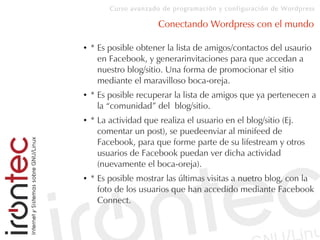Curso avanzado de programación y configuración de Wordpress
Conectando Wordpress con el mundo
● * Es posible obtener la lista de amigos/contactos del usaurio
en Facebook, y generarinvitaciones para que accedan a
nuestro blog/sitio. Una forma de promocionar el sitio
mediante el maravilloso boca-oreja.
● * Es posible recuperar la lista de amigos que ya pertenecen a
la “comunidad” del blog/sitio.
● * La actividad que realiza el usuario en el blog/sitio (Ej.
comentar un post), se puedeenviar al minifeed de
Facebook, para que forme parte de su lifestream y otros
usuarios de Facebook puedan ver dicha actividad
(nuevamente el boca-oreja).
● * Es posible mostrar las últimas visitas a nuetro blog, con la
foto de los usuarios que han accedido mediante Facebook
Connect.
 