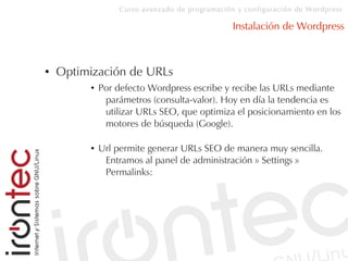 Curso avanzado de programación y configuración de Wordpress
Instalación de Wordpress
● Optimización de URLs
● Por defecto Wordpress escribe y recibe las URLs mediante
parámetros (consulta-valor). Hoy en día la tendencia es
utilizar URLs SEO, que optimiza el posicionamiento en los
motores de búsqueda (Google).
● Url permite generar URLs SEO de manera muy sencilla.
Entramos al panel de administración » Settings »
Permalinks:
 