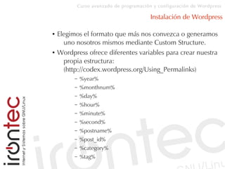 Curso avanzado de programación y configuración de Wordpress
Instalación de Wordpress
● Elegimos el formato que más nos convezca o generamos
uno nosotros mismos mediante Custom Structure.
● Wordpress ofrece diferentes variables para crear nuestra
propia estructura:
(http://codex.wordpress.org/Using_Permalinks)
– %year%
– %monthnum%
– %day%
– %hour%
– %minute%
– %second%
– %postname%
– %post_id%
– %category%
– %tag%
 