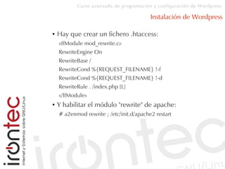 Curso avanzado de programación y configuración de Wordpress
Instalación de Wordpress
● Hay que crear un fichero .htaccess:
«IfModule mod_rewrite.c»
RewriteEngine On
RewriteBase /
RewriteCond %{REQUEST_FILENAME} !-f
RewriteCond %{REQUEST_FILENAME} !-d
RewriteRule . /index.php [L]
«/IfModule»
● Y habilitar el módulo "rewrite" de apache:
# a2enmod rewrite ; /etc/init.d/apache2 restart
 