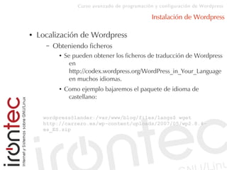 Curso avanzado de programación y configuración de Wordpress
Instalación de Wordpress
● Localización de Wordpress
– Obteniendo ficheros
● Se pueden obtener los ficheros de traducción de Wordpress
en
http://codex.wordpress.org/WordPress_in_Your_Language
en muchos idiomas.
● Como ejemplo bajaremos el paquete de idioma de
castellano:
wordpress@lander:/var/www/blog/files/langs$ wget
http://carrero.es/wp-content/uploads/2007/05/wp2.8.4-
es_ES.zip
 