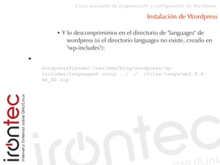 Curso avanzado de programación y configuración de Wordpress
Instalación de Wordpress
● Y lo descomprimimos en el directorio de "languages" de
wordpress (si el directorio languages no existe, crearlo en
"wp-includes"):
●
wordpress@lander:/var/www/blog/wordpress/wp-
includes/languages$ unzip ../../../files/langs/wp2.8.4-
es_ES.zip
 