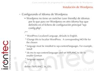 Curso avanzado de programación y configuración de Wordpress
Instalación de Wordpress
– Configurando el Idioma de Wordpress
● Wordpress no tiene un switcher (user friendly) de idiomas
por lo que para ver Wordpress en otro idioma hay que
definirlo en el fichero de configuración principal "wp-
config.php".
/**
* WordPress Localized Language, defaults to English.
* Change this to localize WordPress. A corresponding MO file for
the chosen
* language must be installed to wp-content/languages. For example,
install
* de.mo to wp-content/languages and set WPLANG to 'de' to
enable German
* language support.
*/
define ('WPLANG', 'es_ES');
 