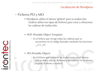 Curso avanzado de programación y configuración de Wordpress
Localización de Wordpress
– Ficheros PO y MO
● Wordpress utiliza el sitema "gettext" para su traducción.
Gettext utiliza tres tipos de ficheros para crear y almacenar
las cadenas de traducción:
● .POT (Portable Object Template)
– Es el fichero que recoge todas las cadenas que se
encuentran en el código llamadas mediante las funciones
__() o _e().
● .PO (Portable Object)
– Es el fichero que contiene las traducciones en el idioma
que se desea utilizar. Referencia las cadenas en el idioma
original al idioma a traducir.
 