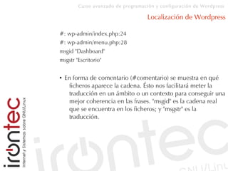 Curso avanzado de programación y configuración de Wordpress
Localización de Wordpress
#: wp-admin/index.php:24
#: wp-admin/menu.php:28
msgid "Dashboard"
msgstr "Escritorio"
● En forma de comentario (#comentario) se muestra en qué
ficheros aparece la cadena. Ésto nos facilitará meter la
traducción en un ámbito o un contexto para conseguir una
mejor coherencia en las frases. "msgid" es la cadena real
que se encuentra en los ficheros; y "msgstr" es la
traducción.
 