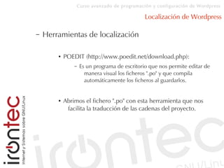 Curso avanzado de programación y configuración de Wordpress
Localización de Wordpress
– Herramientas de localización
● POEDIT (http://www.poedit.net/download.php):
– Es un programa de escritorio que nos permite editar de
manera visual los ficheros ".po" y que compila
automáticamente los ficheros al guardarlos.
● Abrimos el fichero ".po" con esta herramienta que nos
facilita la traducción de las cadenas del proyecto.
 