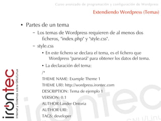 Curso avanzado de programación y configuración de Wordpress
Extendiendo Wordpress (Temas)
● Partes de un tema
– Los temas de Wordpress requieren de al menos dos
ficheros, "index.php" y "style.css".
– style.css
● En este fichero se declara el tema, es el fichero que
Wordpress "parseará" para obtener los datos del tema.
● La declaración del tema:
/*
THEME NAME: Example Theme 1
THEME URI: http://wordpress.irontec.com
DESCRIPTION: Tema de ejemplo 1
VERSION: 0.1
AUTHOR:Lander Ontoria
AUTHOR URI:
TAGS: developer
 