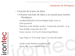 Curso avanzado de programación y configuración de Wordpress
Instalación de Wordpress
– Creación de la base de datos
● Creamos una base de datos y un usuario para nuestro
Wordpress:
wordpress@lander:/var/www/blog$ mysql -uroot -p
Enter password:
Welcome to the MySQL monitor. Commands end with ; or g.
Your MySQL connection id is 443
Server version: 5.0.51a-24+lenny2-log (Debian)
Type 'help;' or 'h' for help. Type 'c' to clear the buffer.
mysql» create database wordpress_db;
Query OK, 1 row affected (0.02 sec)
 
