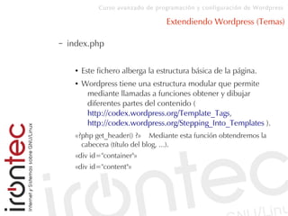 Curso avanzado de programación y configuración de Wordpress
Extendiendo Wordpress (Temas)
– index.php
● Este fichero alberga la estructura básica de la página.
● Wordpress tiene una estructura modular que permite
mediante llamadas a funciones obtener y dibujar
diferentes partes del contenido (
http://codex.wordpress.org/Template_Tags,
http://codex.wordpress.org/Stepping_Into_Templates ).
«?php get_header() ?» Mediante esta función obtendremos la
cabecera (título del blog, ...).
«div id="container"»
«div id="content"»
 