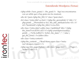 Curso avanzado de programación y configuración de Wordpress
Extendiendo Wordpress (Temas)
«?php while ( have_posts() ) : the_post() ?» Aquí nos encontramos
con un while que si hay posts nos los mostrará.
«div id="post-«?php the_ID() ?»" class="post-class"»
«h2 class="entry-title"»«a href="«?php the_permalink() ?»" title="«?
php printf( __('Permalink to %s'), the_title_attribute('echo=0') ) ?»"
rel="bookmark"»«?php the_title() ?»«/a»«/h2»
«div class="entry-date"»«abbr class="published" title="«?php
the_time('Y-m-dTH:i:sO') ?»"»«?php unset($previousday);
printf( __( '%1$s – %2$s'), the_date( '', '', '', false ),
get_the_time() ) ?»«/abbr»«/div»
«div class="entry-content"»
«?php the_content( __( 'Read More «span class="meta-
nav"»&raquo;«/span»') ) ?»
«?php wp_link_pages('before=«div class="page-link"»' . __( 'Pages:') .
'&after=«/div»') ?»
«/div»
 