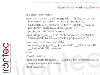 Curso avanzado de programación y configuración de Wordpress
Extendiendo Wordpress (Temas)
«div class="entry-meta"»
«span class="author vcard"»«?php printf( __( 'By %s'), '«a class="url
fn n" href="' . get_author_link( false, $authordata-»ID,
$authordata-»user_nicename ) . '" title="' . sprintf( __( 'View all
posts by %s'), $authordata-»display_name ) . '"»' .
get_the_author() . '«/a»' ) ?»«/span»
«?php edit_post_link( __( 'Edit'), "ttttt«span class="edit-link"»",
"«/span»nttttt«span class="meta-sep"»|«/span»n" ) ?»
«span class="comments-link"»«?php
comments_popup_link( __( 'Comments (0)'), __( 'Comments (1)'),
__( 'Comments (%)') ) ?»«/span»
«/div»
«/div»«!-- .post --»
«?php comments_template() ?» Muestra el box de comentarios, ya
sea para un post o una página.
«?php endwhile; ?»
 