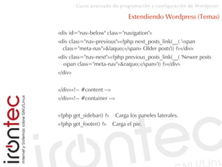 Curso avanzado de programación y configuración de Wordpress
Extendiendo Wordpress (Temas)
«div id="nav-below" class="navigation"»
«div class="nav-previous"»«?php next_posts_link(__( '«span
class="meta-nav"»&laquo;«/span» Older posts')) ?»«/div»
«div class="nav-next"»«?php previous_posts_link(__( 'Newer posts
«span class="meta-nav"»&raquo;«/span»')) ?»«/div»
«/div»
«/div»«!-- #content --»
«/div»«!-- #container --»
«?php get_sidebar() ?» Carga los paneles laterales.
«?php get_footer() ?» Carga el pie.
 