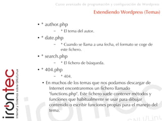 Curso avanzado de programación y configuración de Wordpress
Extendiendo Wordpress (Temas)
● * author.php
– * El tema del autor.
● * date.php
– * Cuando se llama a una fecha, el formato se coge de
este fichero.
● * search.php
– * El fichero de búsqueda.
● * 404.php
– * 404.
● En muchos de los temas que nos podamos descargar de
Internet encontraremos un fichero llamado
"functions.php". Este fichero suele contener métodos y
funciones que habitualmente se usar para dibujar
contenido o escribir funciones propias para el manejo del
tema.
 