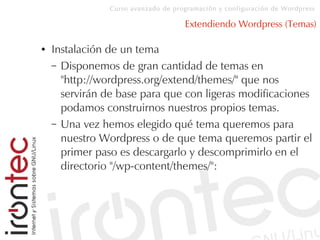 Curso avanzado de programación y configuración de Wordpress
Extendiendo Wordpress (Temas)
● Instalación de un tema
– Disponemos de gran cantidad de temas en
"http://wordpress.org/extend/themes/" que nos
servirán de base para que con ligeras modificaciones
podamos construirnos nuestros propios temas.
– Una vez hemos elegido qué tema queremos para
nuestro Wordpress o de que tema queremos partir el
primer paso es descargarlo y descomprimirlo en el
directorio "/wp-content/themes/":
 