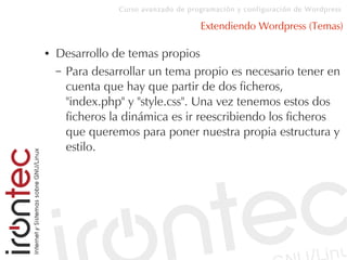 Curso avanzado de programación y configuración de Wordpress
Extendiendo Wordpress (Temas)
● Desarrollo de temas propios
– Para desarrollar un tema propio es necesario tener en
cuenta que hay que partir de dos ficheros,
"index.php" y "style.css". Una vez tenemos estos dos
ficheros la dinámica es ir reescribiendo los ficheros
que queremos para poner nuestra propia estructura y
estilo.
 