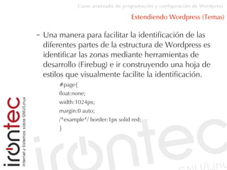 Curso avanzado de programación y configuración de Wordpress
Extendiendo Wordpress (Temas)
– Una manera para facilitar la identificación de las
diferentes partes de la estructura de Wordpress es
identificar las zonas mediante herramientas de
desarrollo (Firebug) e ir construyendo una hoja de
estilos que visualmente facilite la identificación.
#page{
float:none;
width:1024px;
margin:0 auto;
/*example*/ border:1px solid red;
}
 