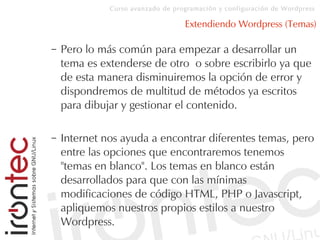 Curso avanzado de programación y configuración de Wordpress
Extendiendo Wordpress (Temas)
– Pero lo más común para empezar a desarrollar un
tema es extenderse de otro o sobre escribirlo ya que
de esta manera disminuiremos la opción de error y
dispondremos de multitud de métodos ya escritos
para dibujar y gestionar el contenido.
– Internet nos ayuda a encontrar diferentes temas, pero
entre las opciones que encontraremos tenemos
"temas en blanco". Los temas en blanco están
desarrollados para que con las mínimas
modificaciones de código HTML, PHP o Javascript,
apliquemos nuestros propios estilos a nuestro
Wordpress.
 