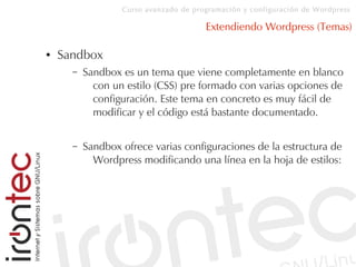 Curso avanzado de programación y configuración de Wordpress
Extendiendo Wordpress (Temas)
● Sandbox
– Sandbox es un tema que viene completamente en blanco
con un estilo (CSS) pre formado con varias opciones de
configuración. Este tema en concreto es muy fácil de
modificar y el código está bastante documentado.
– Sandbox ofrece varias configuraciones de la estructura de
Wordpress modificando una línea en la hoja de estilos:
 
