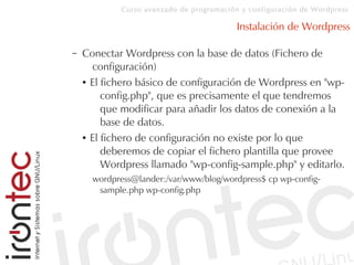 Curso avanzado de programación y configuración de Wordpress
Instalación de Wordpress
– Conectar Wordpress con la base de datos (Fichero de
configuración)
● El fichero básico de configuración de Wordpress en "wp-
config.php", que es precisamente el que tendremos
que modificar para añadir los datos de conexión a la
base de datos.
● El fichero de configuración no existe por lo que
deberemos de copiar el fichero plantilla que provee
Wordpress llamado "wp-config-sample.php" y editarlo.
wordpress@lander:/var/www/blog/wordpress$ cp wp-config-
sample.php wp-config.php
 