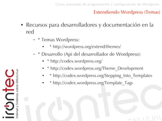 Curso avanzado de programación y configuración de Wordpress
Extendiendo Wordpress (Temas)
● Recursos para desarrolladores y documentación en la
red
– * Temas Wordpress:
● * http://wordpress.org/extend/themes/
– * Desarrollo (Api del desarrollador de Wordpress):
● * http://codex.wordpress.org/
● * http://codex.wordpress.org/Theme_Development
● * http://codex.wordpress.org/Stepping_Into_Templates
● * http://codex.wordpress.org/Template_Tags
 