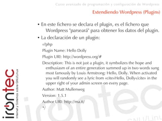 Curso avanzado de programación y configuración de Wordpress
Extendiendo Wordpress (Plugins)
● En este fichero se declara el plugin, es el fichero que
Wordpress "parseará" para obtener los datos del plugin.
● La declaración de un plugin:
«?php
Plugin Name: Hello Dolly
Plugin URI: http://wordpress.org/#
Description: This is not just a plugin, it symbolizes the hope and
enthusiasm of an entire generation summed up in two words sung
most famously by Louis Armstrong: Hello, Dolly. When activated
you will randomly see a lyric from «cite»Hello, Dolly«/cite» in the
upper right of your admin screen on every page.
Author: Matt Mullenweg
Version: 1.5.1
Author URI: http://ma.tt/
*/
 