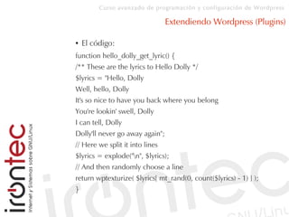 Curso avanzado de programación y configuración de Wordpress
Extendiendo Wordpress (Plugins)
● El código:
function hello_dolly_get_lyric() {
/** These are the lyrics to Hello Dolly */
$lyrics = "Hello, Dolly
Well, hello, Dolly
It's so nice to have you back where you belong
You're lookin' swell, Dolly
I can tell, Dolly
Dolly'll never go away again";
// Here we split it into lines
$lyrics = explode("n", $lyrics);
// And then randomly choose a line
return wptexturize( $lyrics[ mt_rand(0, count($lyrics) - 1) ] );
}
 
