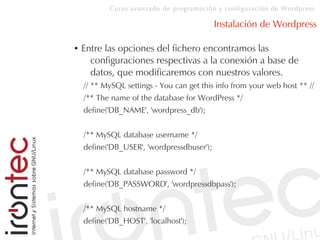 Curso avanzado de programación y configuración de Wordpress
Instalación de Wordpress
● Entre las opciones del fichero encontramos las
configuraciones respectivas a la conexión a base de
datos, que modificaremos con nuestros valores.
// ** MySQL settings - You can get this info from your web host ** //
/** The name of the database for WordPress */
define('DB_NAME', 'wordpress_db');
/** MySQL database username */
define('DB_USER', 'wordpressdbuser');
/** MySQL database password */
define('DB_PASSWORD', 'wordpressdbpass');
/** MySQL hostname */
define('DB_HOST', 'localhost');
 