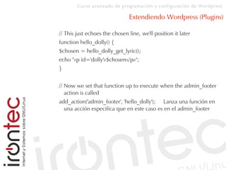 Curso avanzado de programación y configuración de Wordpress
Extendiendo Wordpress (Plugins)
// This just echoes the chosen line, we'll position it later
function hello_dolly() {
$chosen = hello_dolly_get_lyric();
echo "«p id='dolly'»$chosen«/p»";
}
// Now we set that function up to execute when the admin_footer
action is called
add_action('admin_footer', 'hello_dolly'); Lanza una función en
una acción especifica que en este caso es en el admin_footer
 