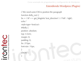 Curso avanzado de programación y configuración de Wordpress
Extendiendo Wordpress (Plugins)
// We need some CSS to position the paragraph
function dolly_css() {
$x = ( 'rtl' == get_bloginfo( 'text_direction' ) ) ? 'left' : 'right';
echo "
«style type='text/css'»
#dolly {
position: absolute;
top: 4.5em;
margin: 0;
padding: 0;
$x: 215px;
font-size: 11px;
}
«/style» ";
}
 