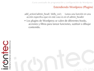 Curso avanzado de programación y configuración de Wordpress
Extendiendo Wordpress (Plugins)
add_action('admin_head', 'dolly_css'); Lanza una función en una
acción especifica que en este caso es en el admin_header
● Los plugins de Wordpress se valen de diferentes hooks,
acciones y filtros para lanzar funciones, sustituir o dibujar
contenido.
 