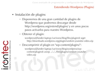 Curso avanzado de programación y configuración de Wordpress
Extendiendo Wordpress (Plugins)
● Instalación de plugins
– Disponemos de una gran cantidad de plugins de
Wordpress que podremos descargar desde
http://wordpress.org/extend/plugins/ y en unos pocos
pasos activarlos para nuestro Wordpress.
– Obtener el plugin:
wordpress@lander-laptop:/var/www/blog/files/plugins$ wget
http://downloads.wordpress.org/plugin/random-youtube-video.zip
– Descomprimir el plugin en "wp-content/plugins/":
wordpress@lander-laptop:/var/www/blog/wordpress/wp-
content/plugins$ unzip ../../../files/plugins/random-youtube-
video.zip
 