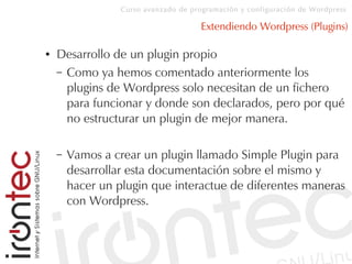 Curso avanzado de programación y configuración de Wordpress
Extendiendo Wordpress (Plugins)
● Desarrollo de un plugin propio
– Como ya hemos comentado anteriormente los
plugins de Wordpress solo necesitan de un fichero
para funcionar y donde son declarados, pero por qué
no estructurar un plugin de mejor manera.
– Vamos a crear un plugin llamado Simple Plugin para
desarrollar esta documentación sobre el mismo y
hacer un plugin que interactue de diferentes maneras
con Wordpress.
 