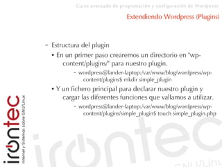 Curso avanzado de programación y configuración de Wordpress
Extendiendo Wordpress (Plugins)
– Estructura del plugin
● En un primer paso crearemos un directorio en "wp-
content/plugins/" para nuestro plugin.
– wordpress@lander-laptop:/var/www/blog/wordpress/wp-
content/plugins$ mkdir simple_plugin
● Y un fichero principal para declarar nuestro plugin y
cargar las diferentes funciones que vallamos a utilizar.
– wordpress@lander-laptop:/var/www/blog/wordpress/wp-
content/plugins/simple_plugin$ touch simple_plugin.php
 