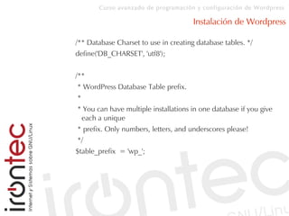 Curso avanzado de programación y configuración de Wordpress
Instalación de Wordpress
/** Database Charset to use in creating database tables. */
define('DB_CHARSET', 'utf8');
/**
* WordPress Database Table prefix.
*
* You can have multiple installations in one database if you give
each a unique
* prefix. Only numbers, letters, and underscores please!
*/
$table_prefix = 'wp_';
 