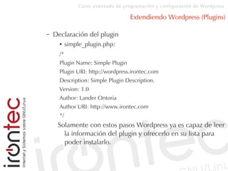 Curso avanzado de programación y configuración de Wordpress
Extendiendo Wordpress (Plugins)
– Declaración del plugin
● simple_plugin.php:
/*
Plugin Name: Simple Plugin
Plugin URI: http://wordpress.irontec.com
Description: Simple Plugin Description.
Version: 1.0
Author: Lander Ontoria
Author URI: http://www.irontec.com
*/
Solamente con estos pasos Wordpress ya es capaz de leer
la información del plugin y ofrecerlo en su lista para
poder instalarlo.
 