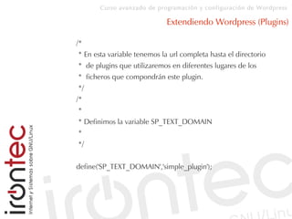 Curso avanzado de programación y configuración de Wordpress
Extendiendo Wordpress (Plugins)
/*
* En esta variable tenemos la url completa hasta el directorio
* de plugins que utilizaremos en diferentes lugares de los
* ficheros que compondrán este plugin.
*/
/*
*
* Definimos la variable SP_TEXT_DOMAIN
*
*/
define('SP_TEXT_DOMAIN','simple_plugin');
 
