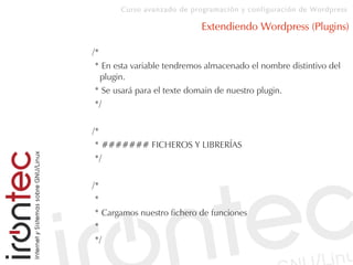 Curso avanzado de programación y configuración de Wordpress
Extendiendo Wordpress (Plugins)
/*
* En esta variable tendremos almacenado el nombre distintivo del
plugin.
* Se usará para el texte domain de nuestro plugin.
*/
/*
* ####### FICHEROS Y LIBRERÍAS
*/
/*
*
* Cargamos nuestro fichero de funciones
*
*/
 