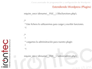 Curso avanzado de programación y configuración de Wordpress
Extendiendo Wordpress (Plugins)
require_once (dirname(__FILE__).'/libs/functions.php');
/*
* Este fichero lo utilizaremos para cargar y escribir funciones.
*/
/*
*
* cargamos la adminsitración para nuestro plugin
*
*/
require_once (dirname(__FILE__).'/admin/admin.php');
 