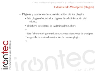 Curso avanzado de programación y configuración de Wordpress
Extendiendo Wordpress (Plugins)
– Páginas y opciones de administración de los plugins
● Este plugin ofrecerá dos páginas de administración del
mismo.
● El fichero de control es "/admin/admin.php":
/*
* Este fichero es el que mediante acciones y funciones de wordpres
* cargará la zona de administración de nuestro plugin.
*/
 