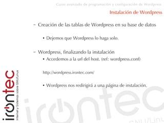 Curso avanzado de programación y configuración de Wordpress
Instalación de Wordpress
– Creación de las tablas de Wordpress en su base de datos
● Dejemos que Wordpress lo haga solo.
– Wordpress, finalizando la instalación
● Accedemos a la url del host. (ref: wordpress.conf)
http://wordpress.irontec.com/
● Wordpress nos redirigirá a una página de instalación.
 