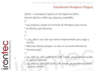 Curso avanzado de programación y configuración de Wordpress
Extendiendo Wordpress (Plugins)
$jsLibs = array('jquery','jquery-ui-core','jquery-ui-tabs');
foreach ($jsLibs as $lib) wp_enqueue_script($lib);
/*
* wp_enqueue_script() es la función de Wordpress que encola
* las librerías que llamamos.
*/
/*
* i_wp_add es una clase que hemos implementado para cargar y
encolar
* diferentes librerías propias. La clase se encuentra definida en
* "functions.php"
*/
i_wp_add::wp_add_css(PLUGIN_URL.'simple_plugin/admin/css/adm
in_style.css','admin');
i_wp_add::wp_add_js(PLUGIN_URL.'simple_plugin/admin/js/admin
_script.js','admin');
}
 