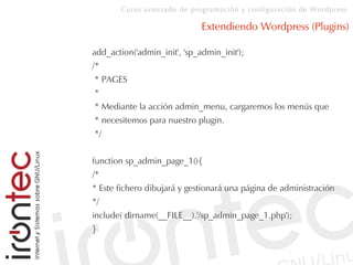 Curso avanzado de programación y configuración de Wordpress
Extendiendo Wordpress (Plugins)
add_action('admin_init', 'sp_admin_init');
/*
* PAGES
*
* Mediante la acción admin_menu, cargaremos los menús que
* necesitemos para nuestro plugin.
*/
function sp_admin_page_1(){
/*
* Este fichero dibujará y gestionará una página de administración
*/
include( dirname(__FILE__).'/sp_admin_page_1.php');
}
 