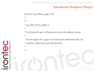 Curso avanzado de programación y configuración de Wordpress
Extendiendo Wordpress (Plugins)
function sp_admin_page_2(){
}
/*
* sp_add_menu_pages ()
*
* Es la función que se llamara en la acción admin_menu
*
* Se encargará de cargar en el menú de administración, los
* menús y submenús que declaremos
*
*/
 