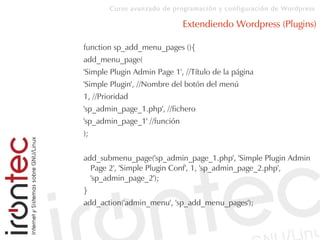 Curso avanzado de programación y configuración de Wordpress
Extendiendo Wordpress (Plugins)
function sp_add_menu_pages (){
add_menu_page(
'Simple Plugin Admin Page 1', //Título de la página
'Simple Plugin', //Nombre del botón del menú
1, //Prioridad
'sp_admin_page_1.php', //fichero
'sp_admin_page_1' //función
);
add_submenu_page('sp_admin_page_1.php', 'Simple Plugin Admin
Page 2', 'Simple Plugin Conf', 1, 'sp_admin_page_2.php',
'sp_admin_page_2');
}
add_action('admin_menu', 'sp_add_menu_pages');
 