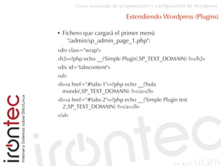 Curso avanzado de programación y configuración de Wordpress
Extendiendo Wordpress (Plugins)
● Fichero que cargará el primer menú
"/admin/sp_admin_page_1.php":
«div class="wrap"»
«h2»«?php echo __('Simple Plugin',SP_TEXT_DOMAIN) ?»«/h2»
«div id="tabscontent"»
«ul»
«li»«a href="#tabs-1"»«?php echo __('hola
mundo',SP_TEXT_DOMAIN) ?»«/a»«/li»
«li»«a href="#tabs-2"»«?php echo __('Simple Plugin test
2',SP_TEXT_DOMAIN) ?»«/a»«/li»
«/ul»
 
