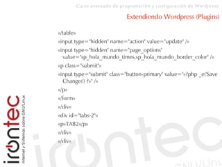 Curso avanzado de programación y configuración de Wordpress
Extendiendo Wordpress (Plugins)
«/table»
«input type="hidden" name="action" value="update" /»
«input type="hidden" name="page_options"
value="sp_hola_mundo_times,sp_hola_mundo_border_color" /»
«p class="submit"»
«input type="submit" class="button-primary" value="«?php _e('Save
Changes') ?»" /»
«/p»
«/form»
«/div»
«div id="tabs-2"»
«p»TAB2«/p»
«/div»
«/div»
 