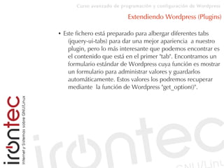 Curso avanzado de programación y configuración de Wordpress
Extendiendo Wordpress (Plugins)
● Este fichero está preparado para albergar diferentes tabs
(jquery-ui-tabs) para dar una mejor apariencia a nuestro
plugin, pero lo más interesante que podemos encontrar es
el contenido que está en el primer "tab". Encontramos un
formulario estándar de Wordpress cuya función es mostrar
un formulario para administrar valores y guardarlos
automáticamente. Estos valores los podremos recuperar
mediante la función de Wordpress "get_option()".
 