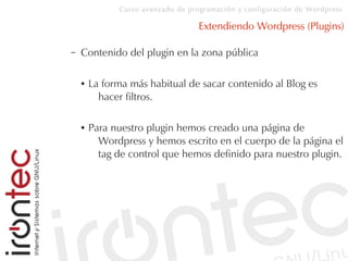 Curso avanzado de programación y configuración de Wordpress
Extendiendo Wordpress (Plugins)
– Contenido del plugin en la zona pública
● La forma más habitual de sacar contenido al Blog es
hacer filtros.
● Para nuestro plugin hemos creado una página de
Wordpress y hemos escrito en el cuerpo de la página el
tag de control que hemos definido para nuestro plugin.
 