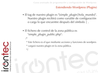 Curso avanzado de programación y configuración de Wordpress
Extendiendo Wordpress (Plugins)
● El tag de nuestro plugin es "[simple_plugin|hola_mundo]".
Nuestro plugin recibirá como variable de configuración
o carga lo que encuentre después del símbolo | .
● El fichero de control de la zona pública es
"simple_plugin_public.php":
/*
* Este fichero es el que mediante acciones y funciones de wordpres
* cargará nuestro plugin en la zona pública.
*/
 