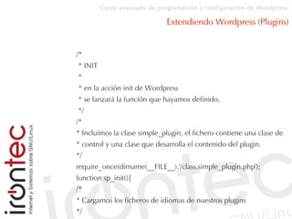 Curso avanzado de programación y configuración de Wordpress
Extendiendo Wordpress (Plugins)
/*
* INIT
*
* en la acción init de Wordpress
* se lanzará la función que hayamos definido.
*/
/*
* Incluímos la clase simple_plugin, el fichero contiene una clase de
* control y una clase que desarrolla el contenido del plugin.
*/
require_once(dirname(__FILE__).'/class.simple_plugin.php');
function sp_init(){
/*
* Cargamos los ficheros de idiomas de nuestros plugins
*/
 
